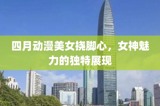 四月动漫美女挠脚心，女神魅力的独特展现