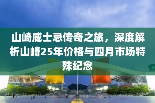 山崎威士忌传奇之旅，深度解析山崎25年价格与四月市场特殊纪念