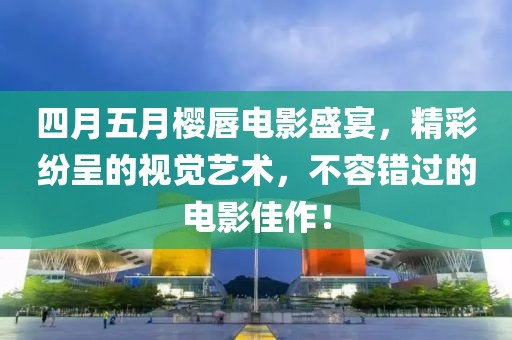四月五月樱唇电影盛宴，精彩纷呈的视觉艺术，不容错过的电影佳作！
