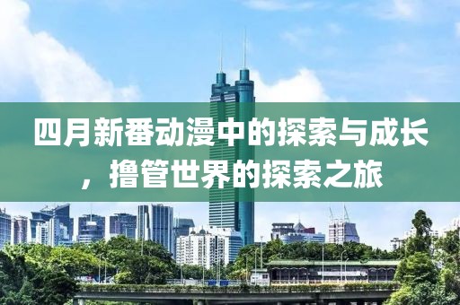 四月新番动漫中的探索与成长，撸管世界的探索之旅