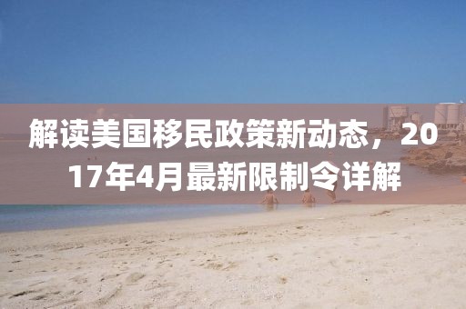 解读美国移民政策新动态，2017年4月最新限制令详解