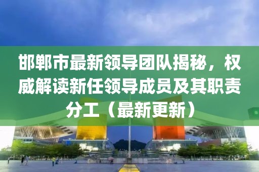 邯郸市最新领导团队揭秘，权威解读新任领导成员及其职责分工（最新更新）