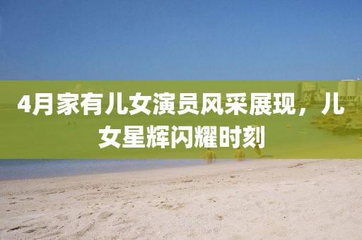 4月家有儿女演员风采展现，儿女星辉闪耀时刻