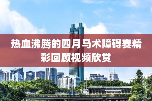 热血沸腾的四月马术障碍赛精彩回顾视频欣赏