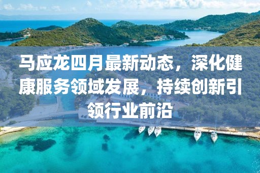 马应龙四月最新动态，深化健康服务领域发展，持续创新引领行业前沿