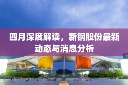 四月深度解读，新钢股份最新动态与消息分析