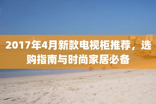 2017年4月新款电视柜推荐，选购指南与时尚家居必备