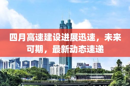 四月高速建设进展迅速，未来可期，最新动态速递