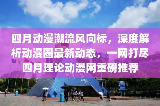 四月动漫潮流风向标，深度解析动漫圈最新动态，一网打尽四月理论动漫网重磅推荐