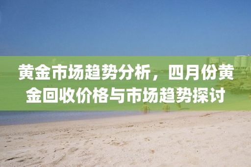 黄金市场趋势分析，四月份黄金回收价格与市场趋势探讨