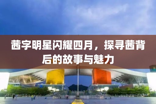 茜字明星闪耀四月，探寻茜背后的故事与魅力