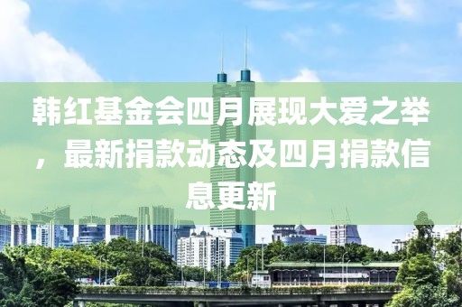韩红基金会四月展现大爱之举，最新捐款动态及四月捐款信息更新