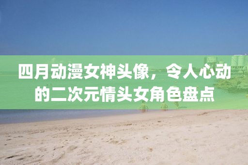 四月动漫女神头像，令人心动的二次元情头女角色盘点