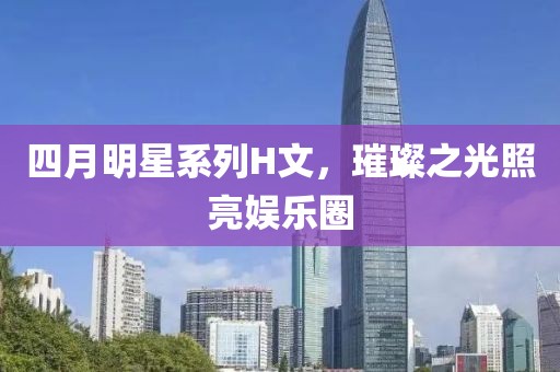 四月明星系列H文，璀璨之光照亮娱乐圈