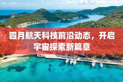 四月航天科技前沿动态，开启宇宙探索新篇章