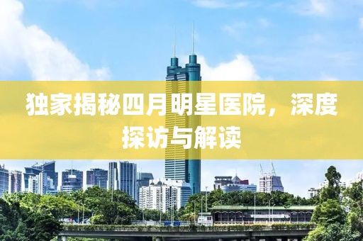 独家揭秘四月明星医院，深度探访与解读