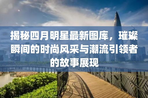 揭秘四月明星最新图库，璀璨瞬间的时尚风采与潮流引领者的故事展现