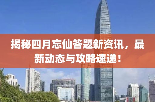 揭秘四月忘仙答题新资讯，最新动态与攻略速递！
