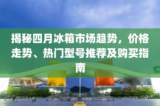 揭秘四月冰箱市场趋势，价格走势、热门型号推荐及购买指南