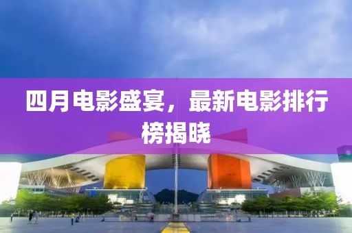 四月电影盛宴，最新电影排行榜揭晓