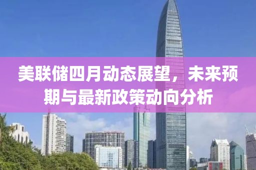 美联储四月动态展望，未来预期与最新政策动向分析