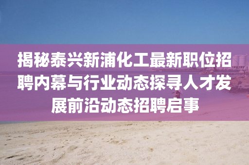 揭秘泰兴新浦化工最新职位招聘内幕与行业动态探寻人才发展前沿动态招聘启事