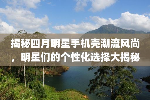 揭秘四月明星手机壳潮流风尚，明星们的个性化选择大揭秘