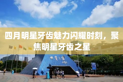 四月明星牙齿魅力闪耀时刻，聚焦明星牙齿之星