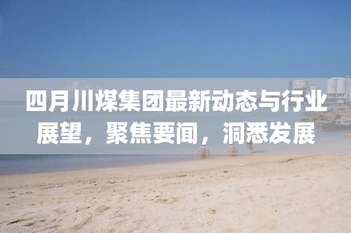 四月川煤集团最新动态与行业展望，聚焦要闻，洞悉发展