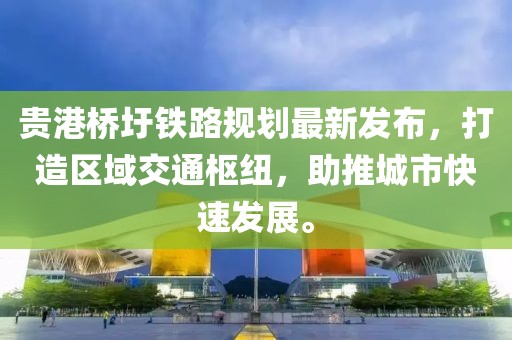 贵港桥圩铁路规划最新发布，打造区域交通枢纽，助推城市快速发展。