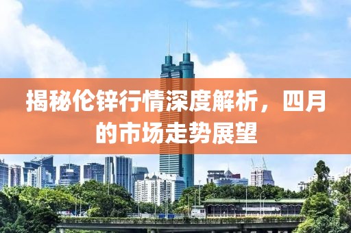 揭秘伦锌行情深度解析，四月的市场走势展望