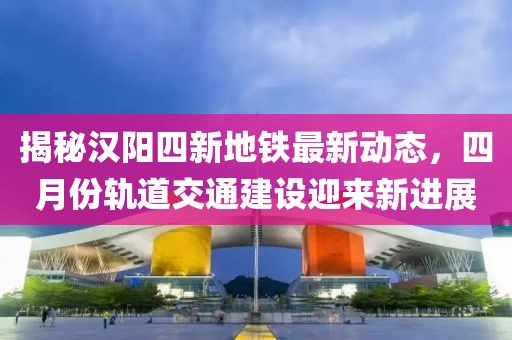 揭秘汉阳四新地铁最新动态，四月份轨道交通建设迎来新进展