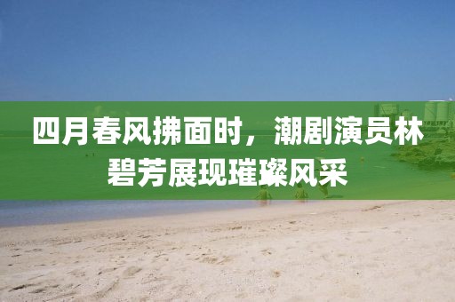 四月春风拂面时，潮剧演员林碧芳展现璀璨风采