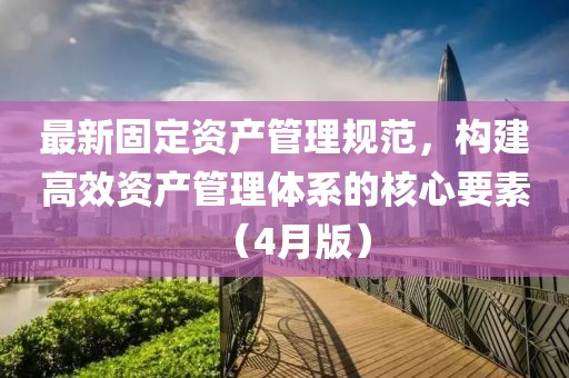 最新固定资产管理规范，构建高效资产管理体系的核心要素（4月版）
