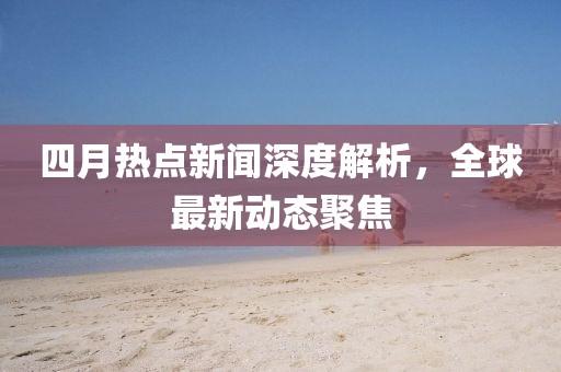 四月热点新闻深度解析，全球最新动态聚焦