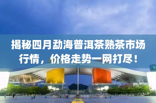 揭秘四月勐海普洱茶熟茶市场行情，价格走势一网打尽！