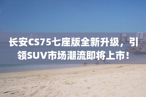 长安CS75七座版全新升级，引领SUV市场潮流即将上市！