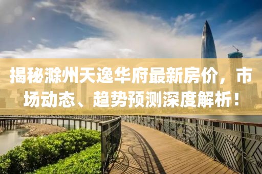 揭秘滁州天逸华府最新房价，市场动态、趋势预测深度解析！