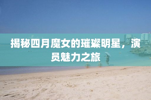 揭秘四月魔女的璀璨明星，演员魅力之旅