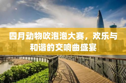四月动物吹泡泡大赛，欢乐与和谐的交响曲盛宴