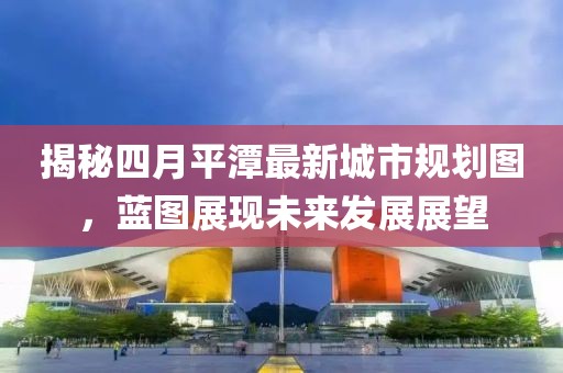 揭秘四月平潭最新城市规划图，蓝图展现未来发展展望