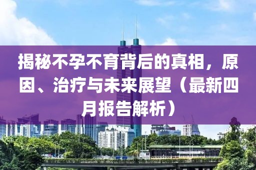 揭秘不孕不育背后的真相，原因、治疗与未来展望（最新四月报告解析）