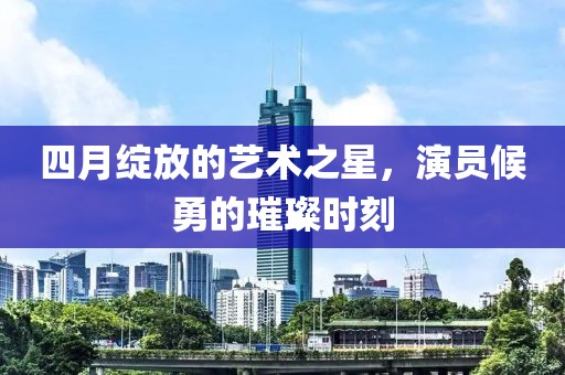 四月绽放的艺术之星，演员候勇的璀璨时刻