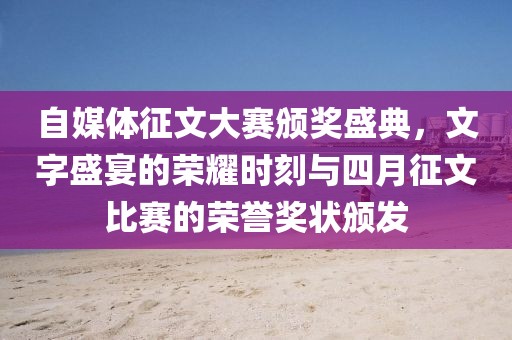 自媒体征文大赛颁奖盛典，文字盛宴的荣耀时刻与四月征文比赛的荣誉奖状颁发