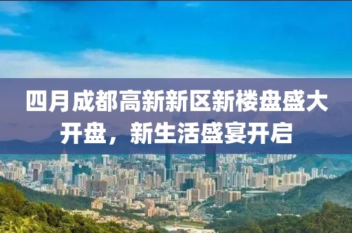 四月成都高新新区新楼盘盛大开盘，新生活盛宴开启