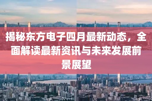 揭秘东方电子四月最新动态，全面解读最新资讯与未来发展前景展望
