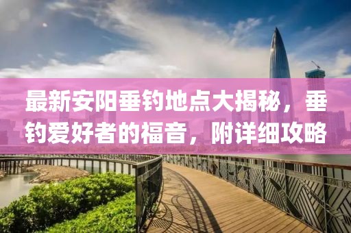 最新安阳垂钓地点大揭秘，垂钓爱好者的福音，附详细攻略