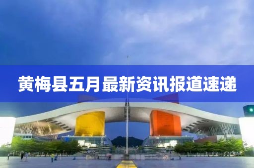 黄梅县五月最新资讯报道速递