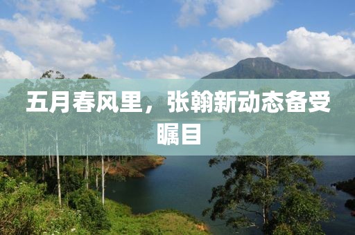 五月春风里，张翰新动态备受瞩目
