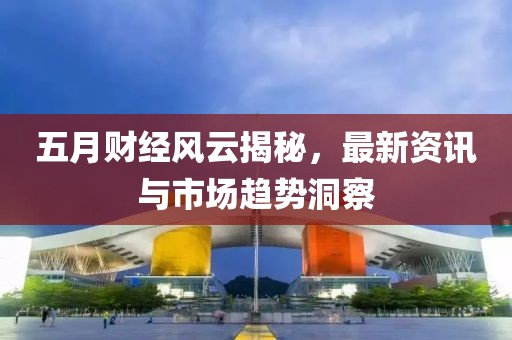 五月财经风云揭秘，最新资讯与市场趋势洞察